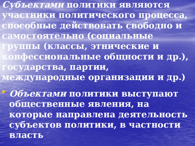 Субъектами политики являются участники политического процесса, способные действовать свободно и самостоятельно (социальные группы (классы, этнические и конфессиональные общности и др.), государства, партии, международные организации и др.) Объектами политики выступают общественные явления, на которые направлена деятельность субъектов политики, в частности власть  