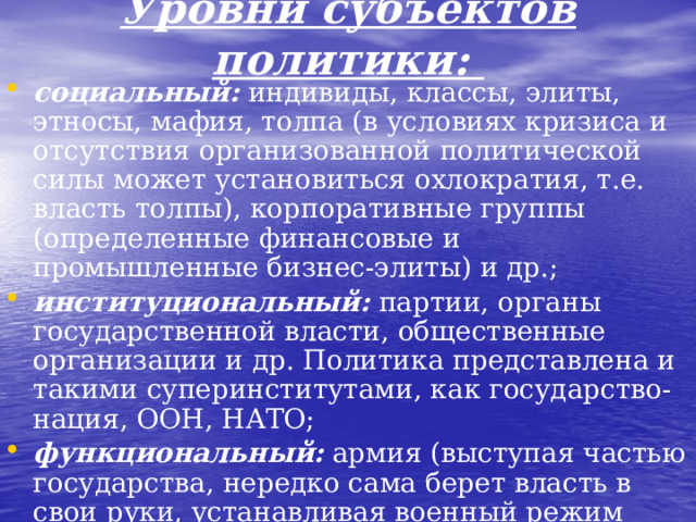 Уровни субъектов политики: социальный: индивиды, классы, элиты, этносы, мафия, толпа (в условиях кризиса и отсутствия организованной политической силы может установиться охлократия, т.е. власть толпы), корпоративные группы (определенные финансовые и промышленные бизнес-элиты) и др.; институциональный: партии, органы государственной власти, общественные организации и др. Политика представлена и такими суперинститутами, как государство-нация, ООН, НАТО; функциональный: армия (выступая частью государства, нередко сама берет власть в свои руки, устанавливая военный режим правления), органы разведки, лобби, оппозиция, бюрократия.  