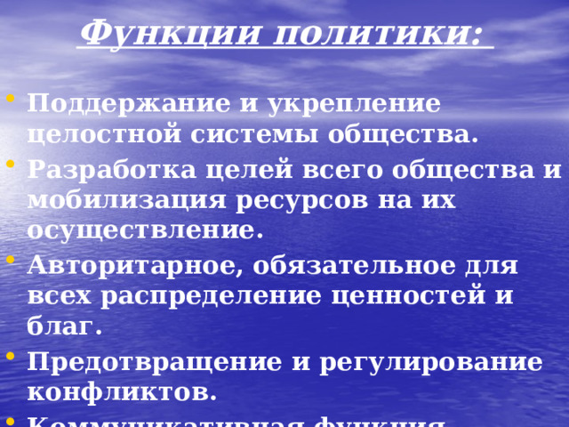 Функции политики: Поддержание и укрепление целостной системы общества. Разработка целей всего общества и мобилизация ресурсов на их осуществление. Авторитарное, обязательное для всех распределение ценностей и благ. Предотвращение и регулирование конфликтов. Коммуникативная функция.  