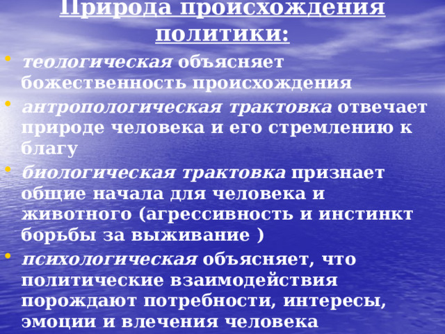 Природа происхождения политики: теологическая объясняет божественность происхождения антропологическая  трактовка отвечает природе человека и его стремлению к благу биологическая трактовка признает общие начала для человека и животного (агрессивность и инстинкт борьбы за выживание ) психологическая объясняет, что политические взаимодействия порождают потребности, интересы, эмоции и влечения человека социальная трактовка , объясняет общественное происхождение политики в ходе развития общества  