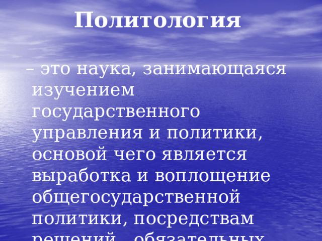 Политология – это наука, занимающаяся изучением государственного управления и политики, основой чего является выработка и воплощение общегосударственной политики, посредствам решений , обязательных для данного общества.  