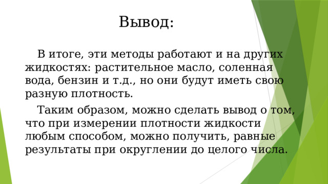 Вывод:  В итоге, эти методы работают и на других жидкостях: растительное масло, соленная вода, бензин и т.д., но они будут иметь свою разную плотность.   Таким образом, можно сделать вывод о том, что при измерении плотности жидкости любым способом, можно получить, равные результаты при округлении до целого числа. 