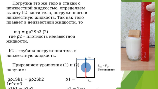  Погрузив это же тело в стакан с неизвестной жидкостью, определяем высоту h2 части тела, погруженного в неизвестную жидкость. Так как тело плавает в неизвестной жидкости, то   mg = g ρ 2Sh2 (2)  где ρ 2 – плотность неизвестной жидкости,   h2 – глубина погружения тела в неизвестную жидкость.    Приравняем уравнения (1) и (2) получим:    g ρ 1Sh1 = g ρ 2Sh2 ρ 1 = 1г^см3   ρ 1h1 = ρ 2h2 h1 = 2см   ρ 2 = ( ρ 1*h1)/h2 h2 = 1,95см   ρ 2 = (1г/см^3*2см)/1,95см   ρ 2 = 1,028г/см^3 