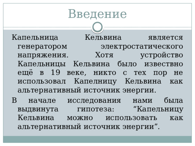 Введение Капельница Кельвина является генератором электростатического напряжения. Хотя устройство Капельницы Кельвина было извествно ещё в 19 веке, никто с тех пор не использовал Капелницу Кельвина как альтернативный источник энергии. В начале исследования нами была выдвинута гипотеза: “Капельницу Кельвина можно использовать как альтернативный источник энергии”.  