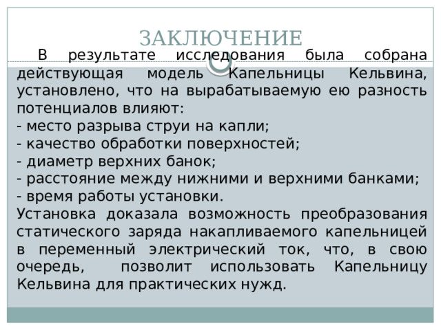 ЗАКЛЮЧЕНИЕ  В результате исследования была собрана действующая модель Капельницы Кельвина, установлено, что на вырабатываемую ею разность потенциалов влияют: - место разрыва струи на капли; - качество обработки поверхностей; - диаметр верхних банок; - расстояние между нижними и верхними банками; - время работы установки. Установка доказала возможность преобразования статического заряда накапливаемого капельницей в переменный электрический ток, что, в свою очередь, позволит использовать Капельницу Кельвина для практических нужд.  