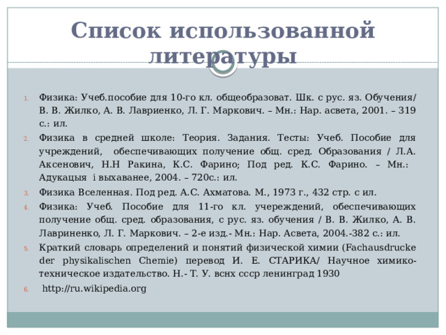 Список использованной литературы Физика: Учеб.пособие для 10-го кл. общеобразоват. Шк. с рус. яз. Обучения/В. В. Жилко, А. В. Лавриенко, Л. Г. Маркович. – Мн.: Нар. асвета, 2001. – 319 с.: ил. Физика в средней школе: Теория. Задания. Тесты: Учеб. Пособие для учреждений, обеспечивающих получение общ. сред. Образования / Л.А. Аксенович, Н.Н Ракина, К.С. Фарино; Под ред. К.С. Фарино. – Мн.: Адукацыя і выхаванее, 2004. – 720с.: ил. Физика Вселенная. Под ред. А.С. Ахматова. М., 1973 г., 432 стр. с ил. Физика: Учеб. Пособие для 11-го кл. учереждений, обеспечивающих получение общ. сред. образования, с рус. яз. обучения / В. В. Жилко, А. В. Лавриненко, Л. Г. Маркович. – 2-е изд.- Мн.: Нар. Асвета, 2004.-382 с.: ил. Краткий словарь определений и понятий физической химии (Fachausdrucke der physikalischen Chemie) перевод И. Е. СТАРИКА/ Научное химико-техническое издательство. Н.- Т. У. вснх ссср ленинград 1930  http://ru.wikipedia.org  