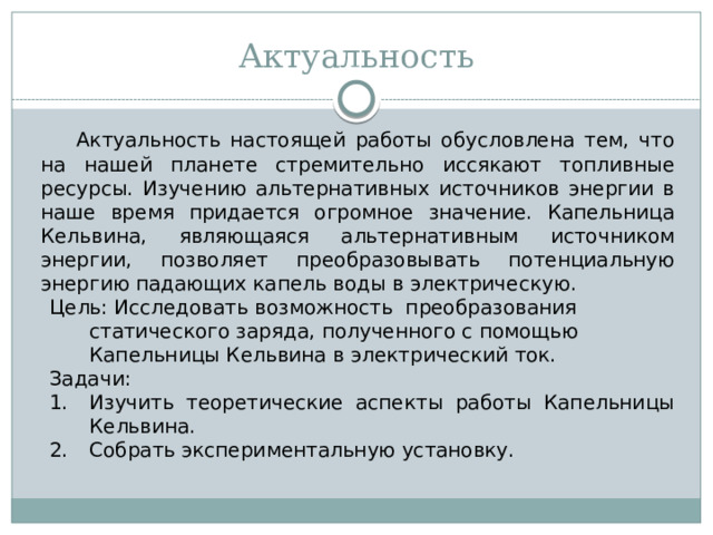 Актуальность  Актуальность настоящей работы обусловлена тем, что на нашей планете стремительно иссякают топливные ресурсы. Изучению альтернативных источников энергии в наше время придается огромное значение. Капельница Кельвина, являющаяся альтернативным источником энергии, позволяет преобразовывать потенциальную энергию падающих капель воды в электрическую. Цель: Исследовать возможность преобразования статического заряда, полученного с помощью Капельницы Кельвина в электрический ток. Задачи: Изучить теоретические аспекты работы Капельницы Кельвина. Собрать экспериментальную установку.  