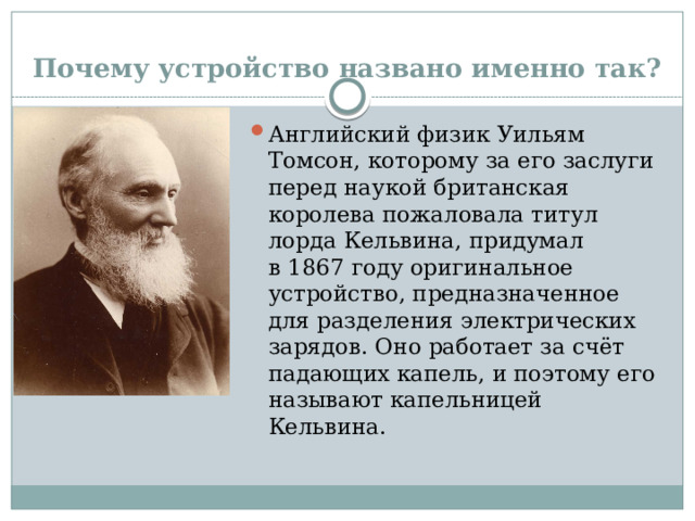 Почему устройство названо именно так? Английский физик Уильям Томсон, которому за его заслуги перед наукой британская королева пожаловала титул лорда Кельвина, придумал в 1867 году оригинальное устройство, предназначенное для разделения электрических зарядов. Оно работает за счёт падающих капель, и поэтому его называют капельницей Кельвина.  