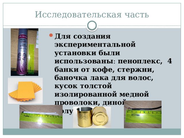 Исследовательская часть Для создания экспериментальной установки были использованы : пеноплекс, 4 банки от кофе, стержни, баночка лака для волос, кусок толстой изолированной медной проволоки, диной около полуметра. 
