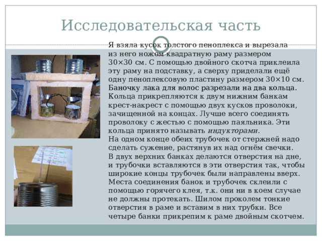 Исследовательская часть Я взяла кусок толстого пеноплекса и вырезала из него ножом квадратную раму размером 30×30 см. С помощью двойного скотча приклеила эту раму на подставку, а сверху приделали ещё одну пеноплексовую пластину размером 30×10 см. Баночку лака для волос разрезали на два кольца. К ольца прикрепляются к двум нижним банкам крест-накрест с помощью двух кусков проволоки, зачищенной на концах. Лучше всего соединять проволоку с жестью с помощью паяльника. Эти кольца принято называть  индукторами . На одном конце обеих трубочек от стержней надо сделать сужение, растянув их над огнём свечки. В двух верхних банках делаются отверстия на дне, и трубочки вставляются в эти отверстия так, чтобы широкие концы трубочек были направлены вверх. Места соединения банок и трубочек склеили с помощью горячего клея, т.к. они ни в коем случае не должны протекать. Шилом проколем тонкие отверстия в раме и вставим в них трубки. Все четыре банки прикрепим к раме двойным скотчем. 
