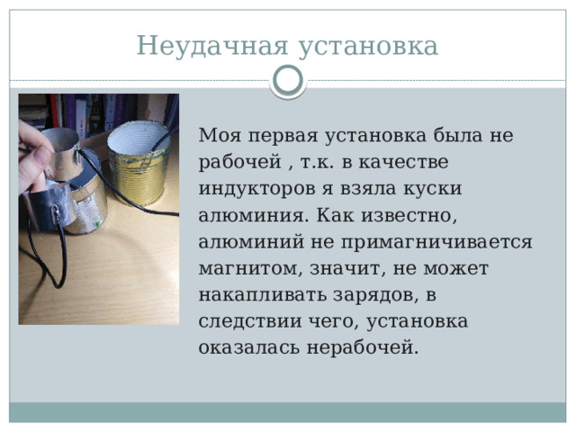 Неудачная установка Моя первая установка была не рабочей , т.к. в качестве индукторов я взяла куски алюминия. Как известно, алюминий не примагничивается магнитом, значит, не может накапливать зарядов, в следствии чего, установка оказалась нерабочей. 