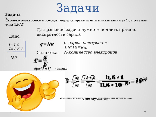 Задачи Задача 2. Для решения задачи нужно вспомнить правило дискретности заряда Дано: e- заряд электрона = 1,6*10 -19 Кл, N-количество электронов t=1 c   I=1,6 А Сила тока   N -? - заряд     , но пусть …..   