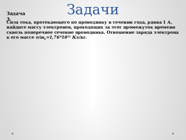 Задачи Задача 3. Сила тока, протекающего по проводнику в течении года, равна 1 А, найдите массу электронов, проходящих за этот промежуток времени сквозь поперечное сечение проводника. Отношение заряда электрона к его массе e/m e =1,76*10 11 Кл/кг.  