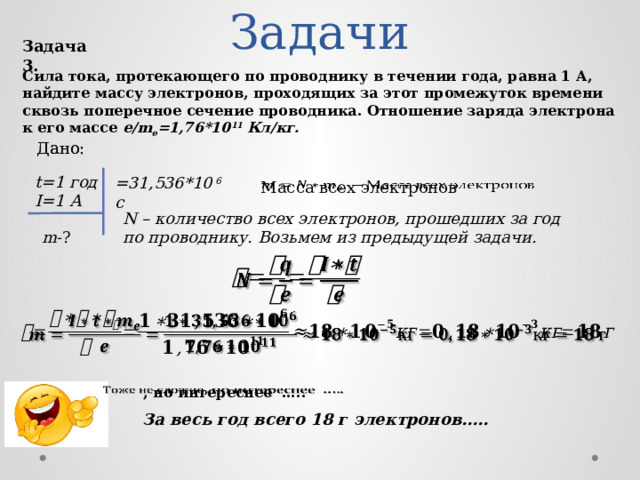 Задачи Задача 3. Сила тока, протекающего по проводнику в течении года, равна 1 А, найдите массу электронов, проходящих за этот промежуток времени сквозь поперечное сечение проводника. Отношение заряда электрона к его массе e/m e =1,76*10 11 Кл/кг. Дано: Дано: t=1 год =31,536*10 6 c   Масса всех электронов I=1 А N – количество всех электронов, прошедших за год по проводнику. Возьмем из предыдущей задачи. m -?     , но интереснее …..   За весь год всего 18 г электронов…..  