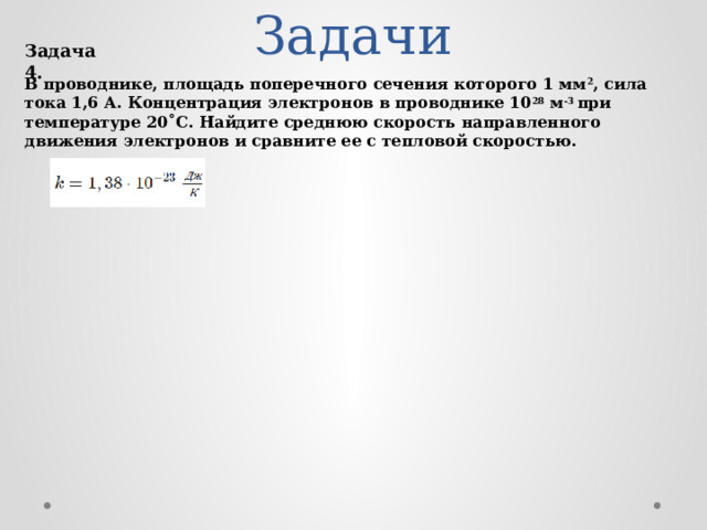 Задачи Задача 4. В проводнике, площадь поперечного сечения которого 1 мм 2 , сила тока 1,6 А. Концентрация электронов в проводнике 10 28 м -3 при температуре 20˚С. Найдите среднюю скорость направленного движения электронов и сравните ее с тепловой скоростью.  