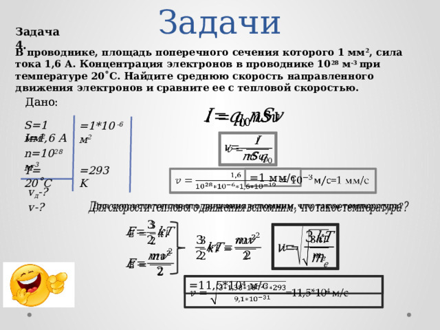 Задачи Задача 4. В проводнике, площадь поперечного сечения которого 1 мм 2 , сила тока 1,6 А. Концентрация электронов в проводнике 10 28 м -3 при температуре 20˚С. Найдите среднюю скорость направленного движения электронов и сравните ее с тепловой скоростью. Дано: Дано:   S=1 мм 2 =1*10 -6 м 2 I=1,6 А   n=10 28 м -3 =293 K T=  20˚С =1 мм/с   v д -? v-?           =11,5*10 4 м/с    