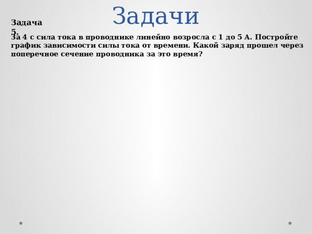 Задачи Задача 5. За 4 с сила тока в проводнике линейно возросла с 1 до 5 А. Постройте график зависимости силы тока от времени. Какой заряд прошел через поперечное сечение проводника за это время?  