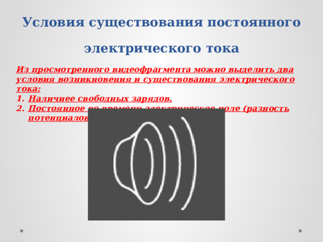 Условия существования постоянного электрического тока Из просмотренного видеофрагмента можно выделить два условия возникновения и существования электрического тока: Наличиее свободных зарядов. Постоянное во времени электрическое поле (разность потенциалов) 