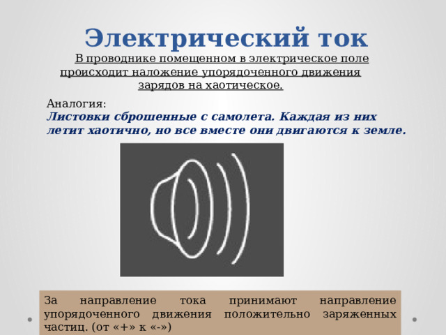 Электрический ток В проводнике помещенном в электрическое поле происходит наложение упорядоченного движения зарядов на хаотическое. Аналогия: Листовки сброшенные с самолета. Каждая из них летит хаотично, но все вместе они двигаются к земле. За направление тока принимают направление упорядоченного движения положительно заряженных частиц. (от «+» к «-») 