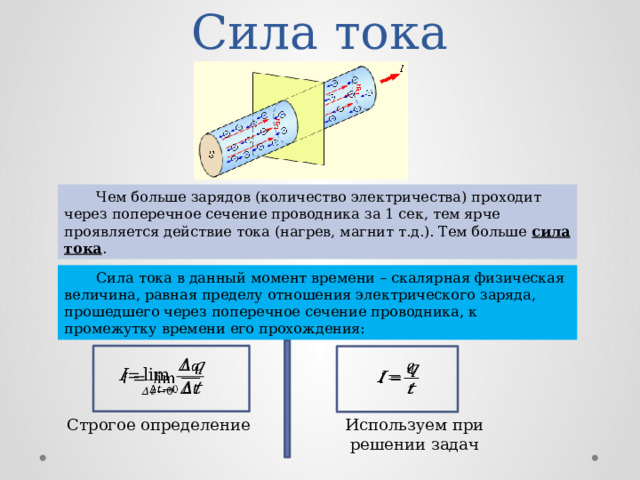 Сила тока  Чем больше зарядов (количество электричества) проходит через поперечное сечение проводника за 1 сек, тем ярче проявляется действие тока (нагрев, магнит т.д.). Тем больше сила тока .  Сила тока в данный момент времени – скалярная физическая величина, равная пределу отношения электрического заряда, прошедшего через поперечное сечение проводника, к промежутку времени его прохождения:     Используем при решении задач Строгое определение 