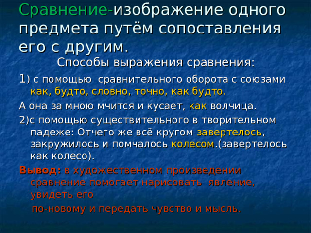 Сравнение- изображение одного предмета путём сопоставления его с другим.   Способы выражения сравнения: 1 ) с помощью сравнительного оборота с союзами как, будто, словно, точно, как будто. А она за мною мчится и кусает, как волчица. 2)с помощью существительного в творительном падеже: Отчего же всё кругом завертелось , закружилось и помчалось колесом .(завертелось как колесо). Вывод: в художественном произведении сравнение помогает нарисовать явление, увидеть его  по-новому и передать чувство и мысль. 