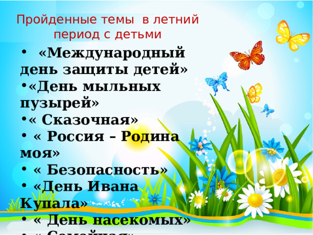 Пройденные темы в летний период с детьми  «Международный день защиты детей» «День мыльных пузырей» « Сказочная»  « Россия – Родина моя»  « Безопасность»  «День Ивана Купала»  « День насекомых»  « Семейная»  « Цветочная» 
