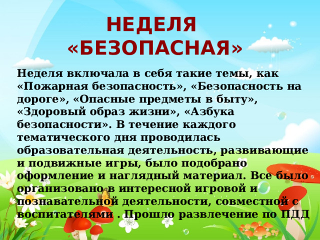 Неделя «Безопасная» Неделя включала в себя такие темы, как «Пожарная безопасность», «Безопасность на дороге», «Опасные предметы в быту», «Здоровый образ жизни», «Азбука безопасности». В течение каждого тематического дня проводилась образовательная деятельность, развивающие и подвижные игры, было подобрано оформление и наглядный материал. Все было организовано в интересной игровой и познавательной деятельности, совместной с воспитателями . Прошло развлечение по ПДД 