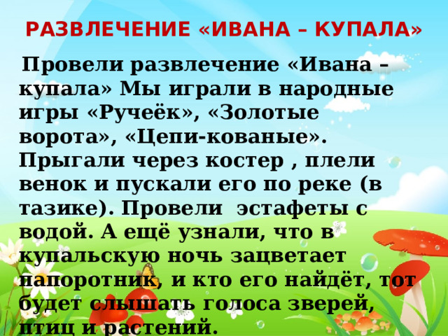 Развлечение «Ивана – купала»  Провели развлечение «Ивана – купала» Мы играли в народные игры «Ручеёк», «Золотые ворота», «Цепи-кованые». Прыгали через костер , плели венок и пускали его по реке (в тазике). Провели эстафеты с водой. А ещё узнали, что в купальскую ночь зацветает папоротник, и кто его найдёт, тот будет слышать голоса зверей, птиц и растений. 