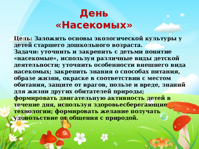День «Насекомых» Цель: Заложить основы экологической культуры у детей старшего дошкольного возраста. Задачи: уточнить и закрепить с детьми понятие «насекомые», используя различные виды детской деятельности; уточнить особенности внешнего вида насекомых; закрепить знания о способах питания, образе жизни, окраске в соответствии с местом обитания, защите от врагов, пользе и вреде, знаний для жизни других обитателей природы; формировать двигательную активность детей в течение дня, используя здоровьесберегающие технологии; формировать желание получать удовольствие от общения с природой. 