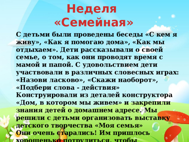 Неделя «Семейная» С детьми были проведены беседы «С кем я живу», «Как я помогаю дома», «Как мы отдыхаем». Дети рассказывали о своей семье, о том, как они проводят время с мамой и папой. С удовольствием дети участвовали в различных словесных играх: «Назови ласково», «Скажи наоборот», «Подбери слова - действия» Конструировали из деталей конструктора «Дом, в котором мы живем» и закрепили знания детей о домашнем адресе. Мы решили с детьми организовать выставку детского творчества «Моя семья»  Они очень старались! Им пришлось хорошенько потрудиться, чтобы получились замечательные портреты любимых членов семьи. 