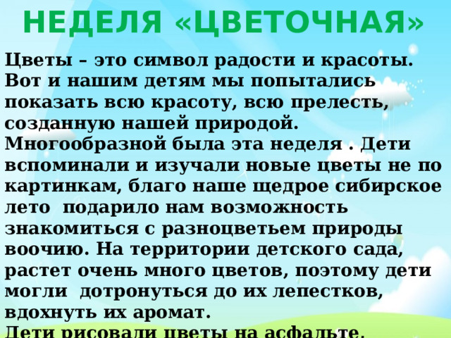 Неделя «Цветочная» Цветы – это символ радости и красоты. Вот и нашим детям мы попытались показать всю красоту, всю прелесть, созданную нашей природой. Многообразной была эта неделя . Дети вспоминали и изучали новые цветы не по картинкам, благо наше щедрое сибирское лето  подарило нам возможность знакомиться с разноцветьем природы воочию. На территории детского сада, растет очень много цветов, поэтому дети могли  дотронуться до их лепестков, вдохнуть их аромат. Дети рисовали цветы на асфальте, бумаге, рассказывали, чем отличается каждый цветок, в чем их особенность. 