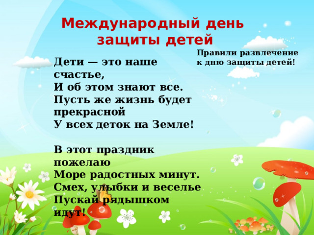 Международный день защиты детей Правили развлечение к дню защиты детей! Дети — это наше счастье, И об этом знают все. Пусть же жизнь будет прекрасной У всех деток на Земле!  В этот праздник пожелаю Море радостных минут. Смех, улыбки и веселье Пускай рядышком идут! 
