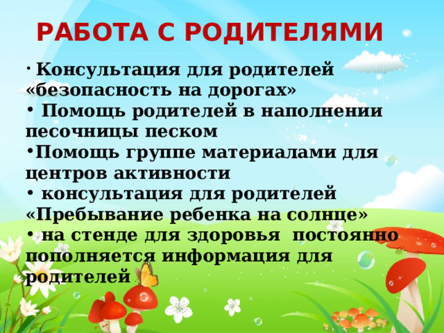Работа с родителями  Консультация для родителей «безопасность на дорогах»  Помощь родителей в наполнении песочницы песком Помощь группе материалами для центров активности  консультация для родителей «Пребывание ребенка на солнце»  на стенде для здоровья постоянно пополняется информация для родителей 