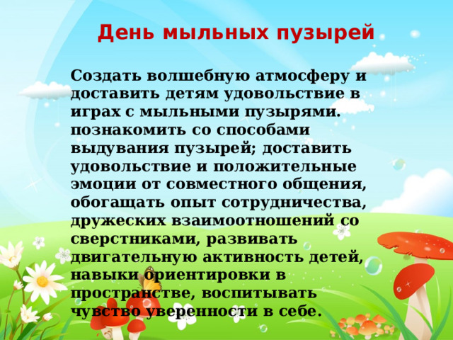 День мыльных пузырей Создать волшебную атмосферу и доставить детям удовольствие в играх с мыльными пузырями. познакомить со способами выдувания пузырей; доставить удовольствие и положительные эмоции от совместного общения, обогащать опыт сотрудничества, дружеских взаимоотношений со сверстниками, развивать двигательную активность детей, навыки ориентировки в пространстве, воспитывать чувство уверенности в себе. 