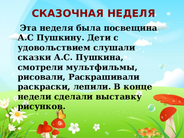 Сказочная неделя  Эта неделя была посвещина А.С Пушкину. Дети с удовольствием слушали сказки А.С. Пушкина, смотрели мультфильмы, рисовали, Раскрашивали раскраски, лепили. В конце недели сделали выставку рисунков. 