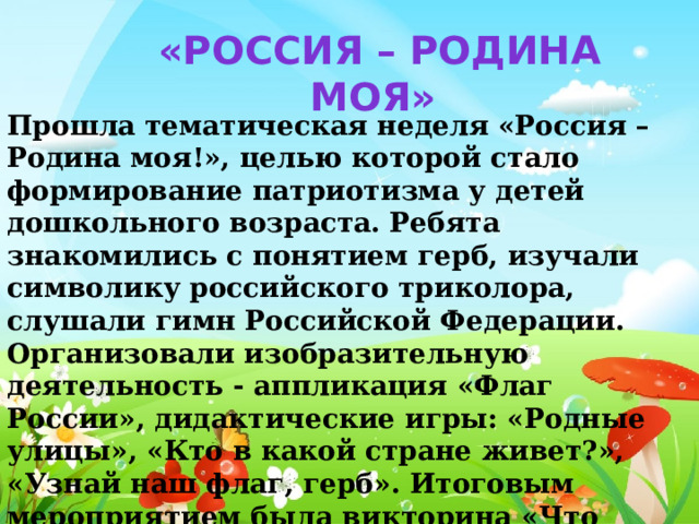 «Россия – Родина моя» Прошла тематическая неделя «Россия – Родина моя!», целью которой стало формирование патриотизма у детей дошкольного возраста. Ребята знакомились с понятием герб, изучали символику российского триколора, слушали гимн Российской Федерации. Организовали изобразительную деятельность - аппликация «Флаг России», дидактические игры: «Родные улицы», «Кто в какой стране живет?», «Узнай наш флаг, герб». Итоговым мероприятием была викторина «Что мы знаем о России?» 