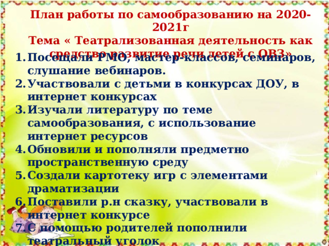 План работы по самообразованию на 2020-2021г Тема « Театрализованная деятельность как средство развитие речи детей с ОВЗ» Посещали РМО, мастер-классов, семинаров, слушание вебинаров. Участвовали с детьми в конкурсах ДОУ, в интернет конкурсах Изучали литературу по теме самообразования, с использование интернет ресурсов Обновили и пополняли предметно пространственную среду Создали картотеку игр с элементами драматизации Поставили р.н сказку, участвовали в интернет конкурсе С помощью родителей пополнили театральный уголок 