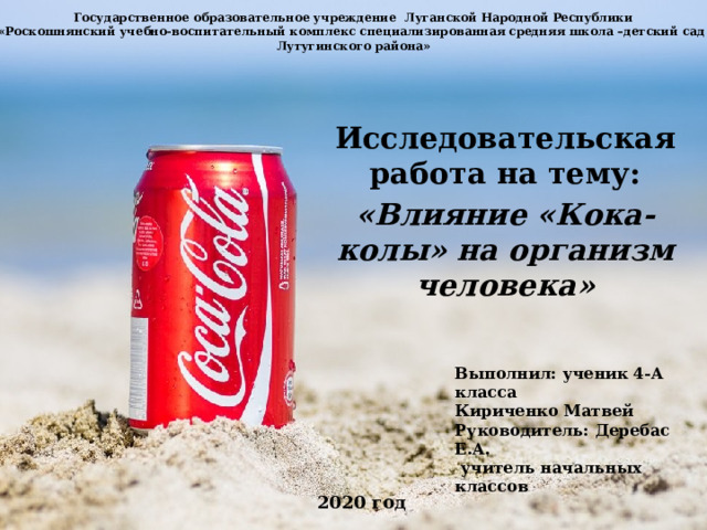 Государственное образовательное учреждение Луганской Народной Республики  «Роскошнянский учебно-воспитательный комплекс специализированная средняя школа –детский сад  Лутугинского района»   Исследовательская работа на тему: «Влияние «Кока-колы» на организм человека» Выполнил: ученик 4-А класса Кириченко Матвей Руководитель: Деребас Е.А.  учитель начальных классов 2020 год 