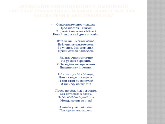 Прочитайте стихотворение О. Высотской «Веселая грамматика». О каких, известных вам, частях речи в нем говорится?   Существительное – школа,  Просыпается – глагол.  С прилагательным весёлый  Новый школьный день пришёл.   Встали мы – местоименье,  Бьёт числительное семь.  За ученье, без сомненья,  Приниматься надо всем.   Мы наречием отлично  На уроках дорожим.  Соблюдаем мы привычно  Дисциплину и режим.   Не и ни – у нас частицы,  Нам их надо повторять.  И при этом не лениться  И ни часу не терять!   После школы, как известно,  Мы катаемся в санях.  Здесь особенно уместны  Междометья: ох и ах!   А потом у тёплой печи  Повторяем части речи 
