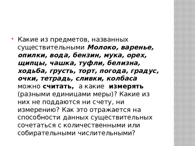 Какие из предметов, названных существительными Молоко, варенье, опилки, вода, бензин, мука, орех, щипцы, чашка, туфли, белизна, ходьба, грусть, торт, погода, градус, очки, тетрадь, сливки, колбаса  можно считать, а какие измерять (разными единицами меры)? Какие из них не поддаются ни счету, ни измерению? Как это отражается на способности данных существительных сочетаться с количественными или собирательными числительными? 
