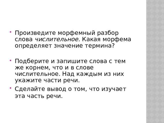 Произведите морфемный разбор слова числительное. Какая морфема определяет значение термина? Подберите и запишите слова с тем же корнем, что и в слове числительное. Над каждым из них укажите части речи. Сделайте вывод о том, что изучает эта часть речи. 