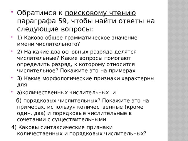 Обратимся к поисковому чтению параграфа 59, чтобы найти ответы на следующие вопросы: 1) Каково общее грамматическое значение имени числительного? 2) На какие два основных разряда делятся числительные? Какие вопросы помогают определить разряд, к которому относится числительное? Покажите это на примерах 3) Какие морфологические признаки характерны для а)количественных числительных и  б) порядковых числительных? Покажите это на примерах, используя количественные (кроме один, два) и порядковые числительные в сочетании с существительными 4) Каковы синтаксические признаки количественных и порядковых числительных? 