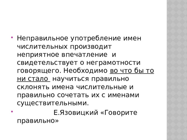 Неправильное употребление имен числительных производит неприятное впечатление и свидетельствует о неграмотности говорящего. Необходимо во что бы то ни стало научиться правильно склонять имена числительные и правильно сочетать их с именами существительными.  Е.Язовицкий «Говорите правильно» 