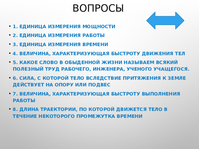 Вопросы 1. Единица измерения мощности 2. Единица измерения работы 3. Единица измерения времени 4. Величина, характеризующая быстроту движения тел 5. Какое слово в обыденной жизни называем всякий полезный труд рабочего, инженера, ученого учащегося. 6. Сила, с которой тело вследствие притяжения к Земле действует на опору или подвес 7. Величина, характеризующая быстроту выполнения работы 8. Длина траектории, по которой движется тело в течение некоторого промежутка времени 