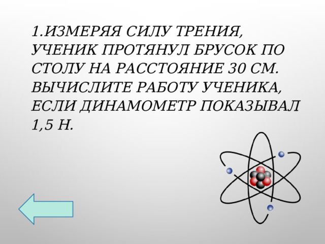 1.Измеряя силу трения, ученик протянул брусок по столу на расстояние 30 см. Вычислите работу ученика, если динамометр показывал 1,5 Н. 