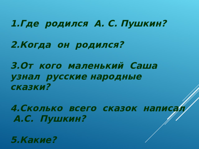 1.Где родился А. С. Пушкин?  2.Когда он родился?  3.От кого маленький Саша узнал русские народные сказки?  4.Сколько всего сказок написал А.С. Пушкин?  5.Какие?