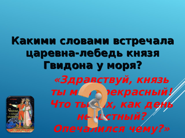 Какими словами встречала царевна-лебедь князя Гвидона у моря? «Здравствуй, князь ты мой прекрасный! Что ты тих, как день ненастный? Опечалился чему?»