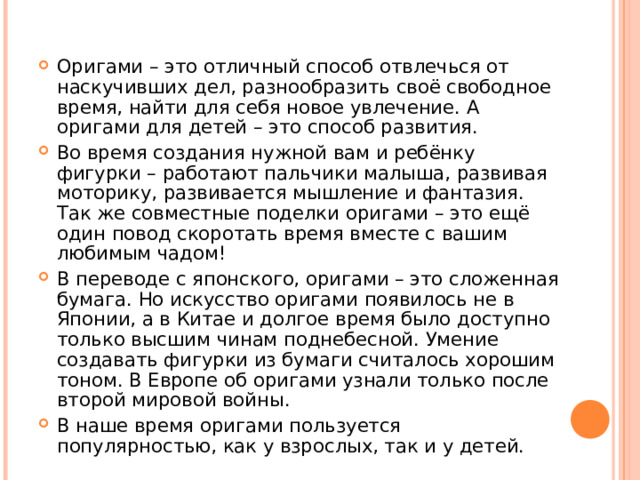 Оригами – это отличный способ отвлечься от наскучивших дел, разнообразить своё свободное время, найти для себя новое увлечение. А оригами для детей – это способ развития. Во время создания нужной вам и ребёнку фигурки – работают пальчики малыша, развивая моторику, развивается мышление и фантазия. Так же совместные поделки оригами – это ещё один повод скоротать время вместе с вашим любимым чадом! В переводе с японского, оригами – это сложенная бумага. Но искусство оригами появилось не в Японии, а в Китае и долгое время было доступно только высшим чинам поднебесной. Умение создавать фигурки из бумаги считалось хорошим тоном. В Европе об оригами узнали только после второй мировой войны. В наше время оригами пользуется популярностью, как у взрослых, так и у детей.   