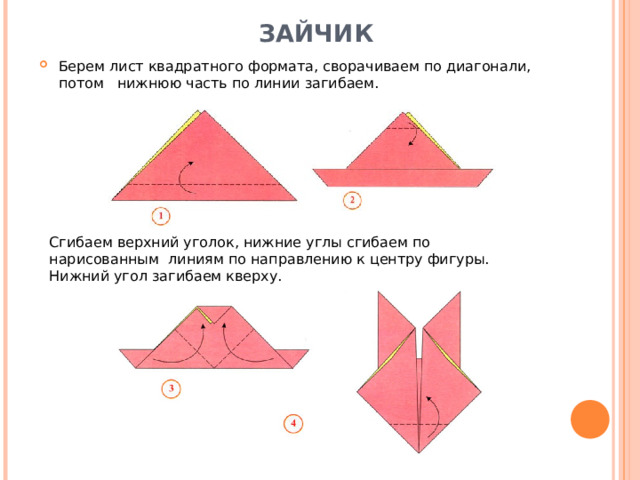 Сгибаем верхний уголок, нижние углы сгибаем по нарисованным линиям по направлению к центру фигуры. Нижний угол загибаем кверху. ЗАЙЧИК    Берем лист квадратного формата, сворачиваем по диагонали, потом нижнюю часть по линии загибаем. 