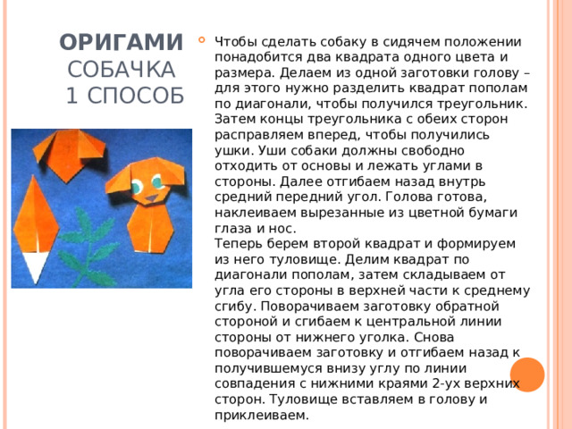 ОРИГАМИ  СОБАЧКА  1 СПОСОБ Чтобы сделать собаку в сидячем положении понадобится два квадрата одного цвета и размера. Делаем из одной заготовки голову – для этого нужно разделить квадрат пополам по диагонали, чтобы получился треугольник. Затем концы треугольника с обеих сторон расправляем вперед, чтобы получились ушки. Уши собаки должны свободно отходить от основы и лежать углами в стороны. Далее отгибаем назад внутрь средний передний угол. Голова готова, наклеиваем вырезанные из цветной бумаги глаза и нос.  Теперь берем второй квадрат и формируем из него туловище. Делим квадрат по диагонали пополам, затем складываем от угла его стороны в верхней части к среднему сгибу. Поворачиваем заготовку обратной стороной и сгибаем к центральной линии стороны от нижнего уголка. Снова поворачиваем заготовку и отгибаем назад к получившемуся внизу углу по линии совпадения с нижними краями 2-ух верхних сторон. Туловище вставляем в голову и приклеиваем. 